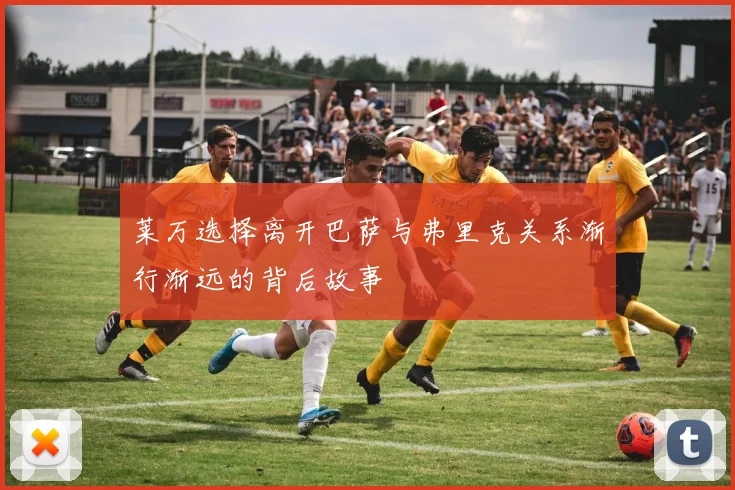 莱万选择离开巴萨与弗里克关系渐行渐远的背后故事