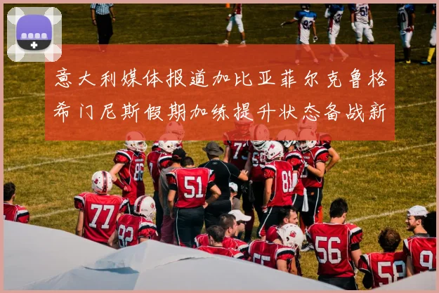 意大利媒体报道加比亚菲尔克鲁格希门尼斯假期加练提升状态备战新赛季