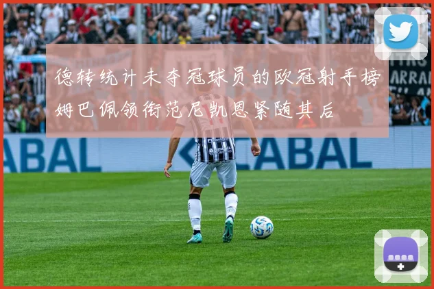 德转统计未夺冠球员的欧冠射手榜姆巴佩领衔范尼凯恩紧随其后