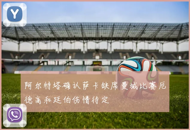 阿尔特塔确认萨卡缺席曼城比赛厄德高和廷伯伤情待定