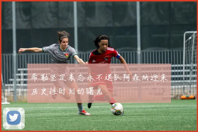 希勒坚定表态永不退队阿森纳迎来历史性时刻的曙光