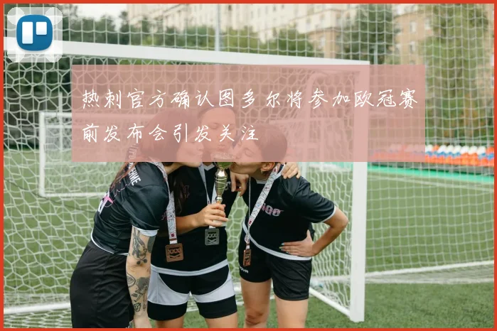 热刺官方确认图多尔将参加欧冠赛前发布会引发关注