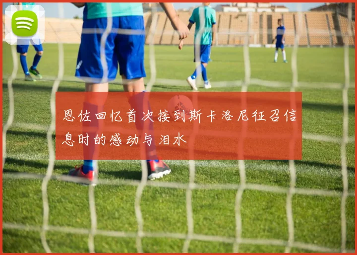 恩佐回忆首次接到斯卡洛尼征召信息时的感动与泪水