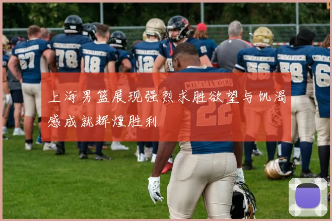 上海男篮展现强烈求胜欲望与饥渴感成就辉煌胜利