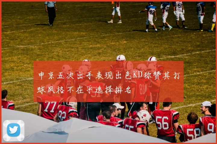 申京五次出手表现出色KD称赞其打球风格不在乎选择排名