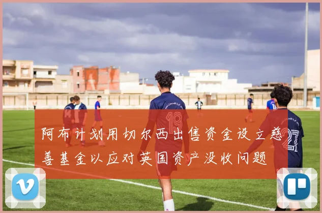 阿布计划用切尔西出售资金设立慈善基金以应对英国资产没收问题