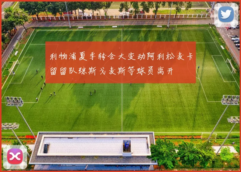利物浦夏季转会大变动阿利松麦卡留留队琼斯戈麦斯等球员离开