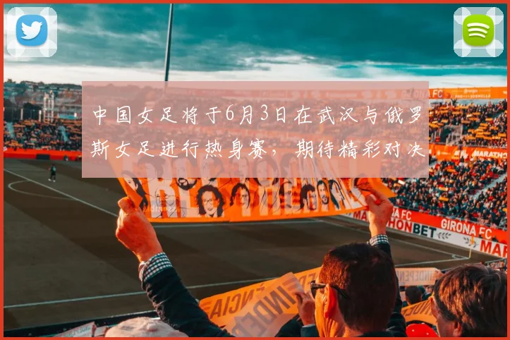 中国女足将于6月3日在武汉与俄罗斯女足进行热身赛，期待精彩对决