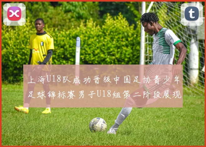 上海U18队成功晋级中国足协青少年足球锦标赛男子U18组第二阶段展现出色实力与团队合作精神
