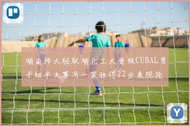 湖南师大轻取湖北工大晋级CUBAL男子组半决赛冯一宸独得22分表现抢眼