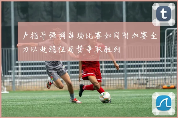 卢指导强调每场比赛如同附加赛全力以赴稳住局势争取胜利