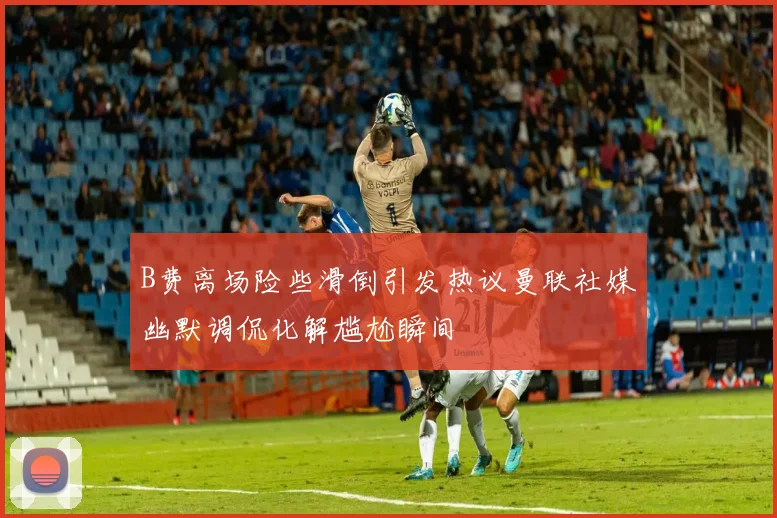 B费离场险些滑倒引发热议曼联社媒幽默调侃化解尴尬瞬间