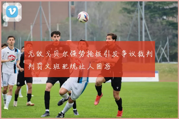 无敌戈贝尔强势抢板引发争议裁判判罚文班犯规让人困惑