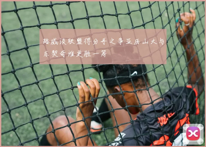 路威谈联盟得分手之争亚历山大与东契奇谁更胜一筹