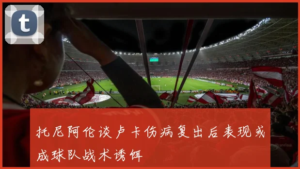 托尼阿伦谈卢卡伤病复出后表现或成球队战术诱饵