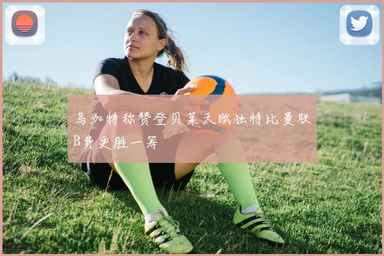 乌加特称赞登贝莱天赋独特比曼联B费更胜一筹