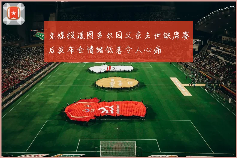 克媒报道图多尔因父亲去世缺席赛后发布会情绪低落令人心痛