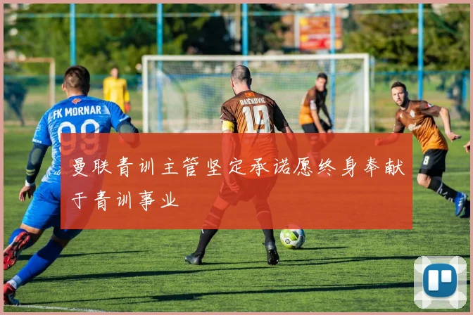 曼联青训主管坚定承诺愿终身奉献于青训事业