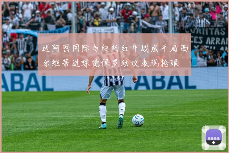 迈阿密国际与纽约红牛战成平局西尔维蒂进球德保罗助攻表现抢眼