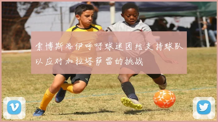 索博斯洛伊呼吁球迷团结支持球队以应对加拉塔萨雷的挑战
