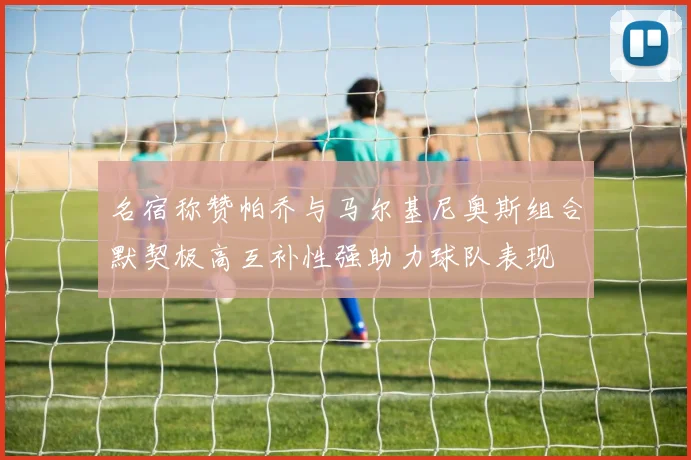 名宿称赞帕乔与马尔基尼奥斯组合默契极高互补性强助力球队表现