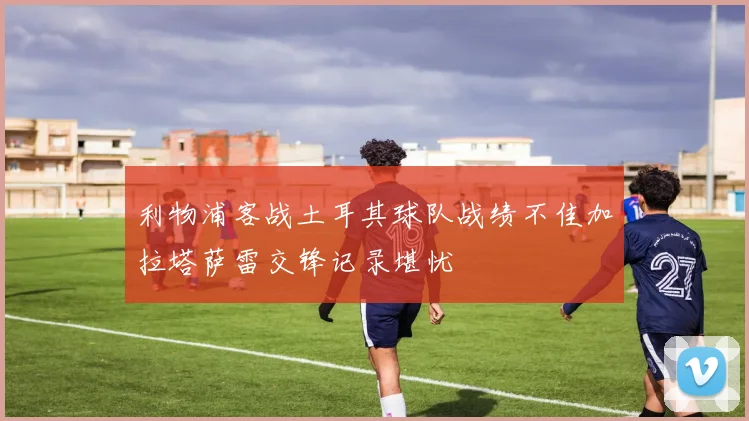 利物浦客战土耳其球队战绩不佳加拉塔萨雷交锋记录堪忧